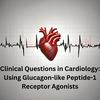 undefined Clinical Questions in Cardiology: Using Glucagon-like Peptide-1 Receptor Agonists